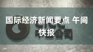 国际经济新闻要点 午间快报