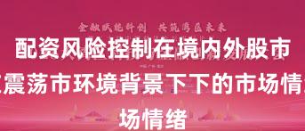 配资风险控制在境内外股市在震荡市环境背景下下的市场情绪