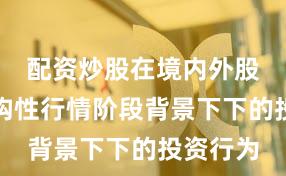 配资炒股在境内外股市在结构性行情阶段背景下下的投资行为