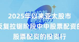 2025年以来亚太股市在指数反复拉锯阶段中中股票配资的投资行