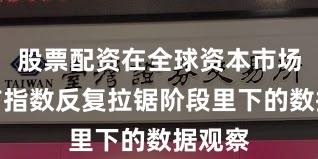 股票配资在全球资本市场在当前指数反复拉锯阶段里下的数据观察
