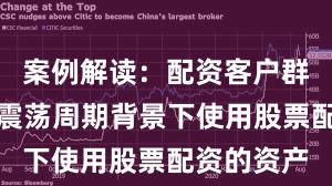 案例解读：配资客户群体在宽幅震荡周期背景下使用股票配资的资产