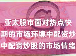 亚太股市面对热点快速轮动时期的市场环境中配资炒股的市场情绪操