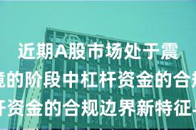 近期A股市场处于震荡市环境的阶段中杠杆资金的合规边界新特征与