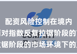 配资风险控制在境内外股市面对指数反复拉锯阶段的市场环境下的产